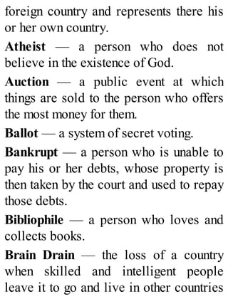 foreign country and represents there his
or her own country.
Atheist — a person who does not
believe in the existence of God.
Auction — a public event at which
things are sold to the person who offers
the most money for them.
Ballot — a system of secret voting.
Bankrupt — a person who is unable to
pay his or her debts, whose property is
then taken by the court and used to repay
those debts.
Bibliophile — a person who loves and
collects books.
Brain Drain — the loss of a country
when skilled and intelligent people
leave it to go and live in other countries
 