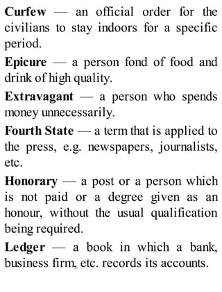 Curfew — an official order for the
civilians to stay indoors for a specific
period.
Epicure — a person fond of food and
drink of high quality.
Extravagant — a person who spends
money unnecessarily.
Fourth State — a term that is applied to
the press, e.g. newspapers, journalists,
etc.
Honorary — a post or a person which
is not paid or a degree given as an
honour, without the usual qualification
being required.
Ledger — a book in which a bank,
business firm, etc. records its accounts.
 