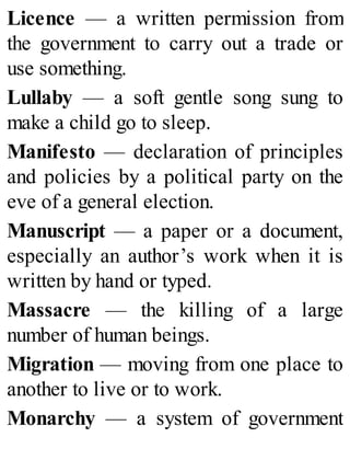 Licence — a written permission from
the government to carry out a trade or
use something.
Lullaby — a soft gentle song sung to
make a child go to sleep.
Manifesto — declaration of principles
and policies by a political party on the
eve of a general election.
Manuscript — a paper or a document,
especially an author’s work when it is
written by hand or typed.
Massacre — the killing of a large
number of human beings.
Migration — moving from one place to
another to live or to work.
Monarchy — a system of government
 