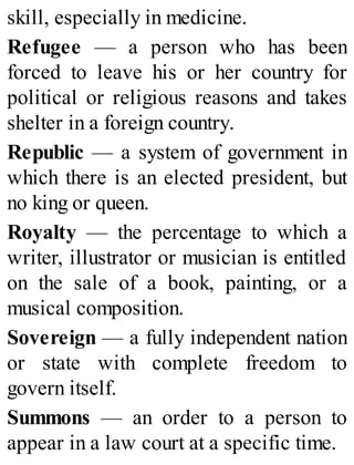 skill, especially in medicine.
Refugee — a person who has been
forced to leave his or her country for
political or religious reasons and takes
shelter in a foreign country.
Republic — a system of government in
which there is an elected president, but
no king or queen.
Royalty — the percentage to which a
writer, illustrator or musician is entitled
on the sale of a book, painting, or a
musical composition.
Sovereign — a fully independent nation
or state with complete freedom to
govern itself.
Summons — an order to a person to
appear in a law court at a specific time.
 