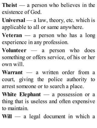 Theist — a person who believes in the
existence of God.
Universal — a law, theory, etc. which is
applicable to all or same anywhere.
Veteran — a person who has a long
experience in any profession.
Volunteer — a person who does
something or offers service, of his or her
own will.
Warrant — a written order from a
court, giving the police authority to
arrest someone or to search a place.
White Elephant — a possession or a
thing that is useless and often expensive
to maintain.
Will — a legal document in which a
 
