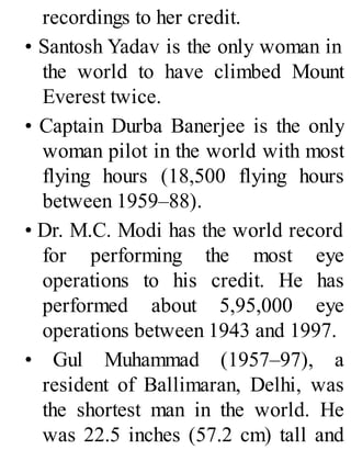 recordings to her credit.
• Santosh Yadav is the only woman in
the world to have climbed Mount
Everest twice.
• Captain Durba Banerjee is the only
woman pilot in the world with most
flying hours (18,500 flying hours
between 1959–88).
• Dr. M.C. Modi has the world record
for performing the most eye
operations to his credit. He has
performed about 5,95,000 eye
operations between 1943 and 1997.
• Gul Muhammad (1957–97), a
resident of Ballimaran, Delhi, was
the shortest man in the world. He
was 22.5 inches (57.2 cm) tall and
 