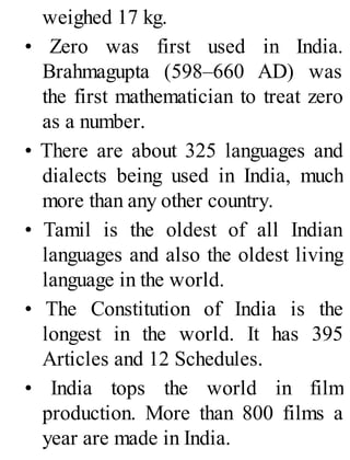 weighed 17 kg.
• Zero was first used in India.
Brahmagupta (598–660 AD) was
the first mathematician to treat zero
as a number.
• There are about 325 languages and
dialects being used in India, much
more than any other country.
• Tamil is the oldest of all Indian
languages and also the oldest living
language in the world.
• The Constitution of India is the
longest in the world. It has 395
Articles and 12 Schedules.
• India tops the world in film
production. More than 800 films a
year are made in India.
 