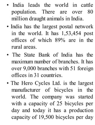 • India leads the world in cattle
population. There are over 80
million draught animals in India.
• India has the largest postal network
in the world. It has 1,53,454 post
offices of which 89% are in the
rural areas.
• The State Bank of India has the
maximum number of branches. It has
over 9,000 branches with 51 foreign
offices in 31 countries.
• The Hero Cycles Ltd. is the largest
manufacturer of bicycles in the
world. The company was started
with a capacity of 25 bicycles per
day and today it has a production
capacity of 19,500 bicycles per day
 