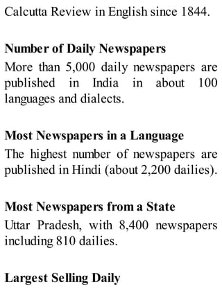 Calcutta Review in English since 1844.
Number of Daily Newspapers
More than 5,000 daily newspapers are
published in India in about 100
languages and dialects.
Most Newspapers in a Language
The highest number of newspapers are
published in Hindi (about 2,200 dailies).
Most Newspapers from a State
Uttar Pradesh, with 8,400 newspapers
including 810 dailies.
Largest Selling Daily
 