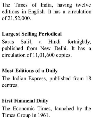 The Times of India, having twelve
editions in English. It has a circulation
of 21,52,000.
Largest Selling Periodical
Saras Salil, a Hindi fortnightly,
published from New Delhi. It has a
circulation of 11,01,600 copies.
Most Editions of a Daily
The Indian Express, published from 18
centres.
First Financial Daily
The Economic Times, launched by the
Times Group in 1961.
 