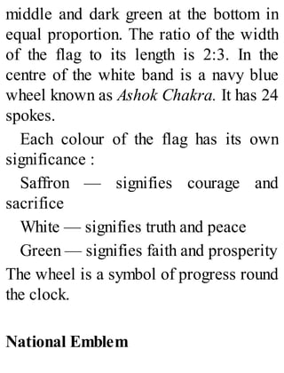 middle and dark green at the bottom in
equal proportion. The ratio of the width
of the flag to its length is 2:3. In the
centre of the white band is a navy blue
wheel known as Ashok Chakra. It has 24
spokes.
Each colour of the flag has its own
significance :
Saffron — signifies courage and
sacrifice
White — signifies truth and peace
Green — signifies faith and prosperity
The wheel is a symbol of progress round
the clock.
National Emblem
 