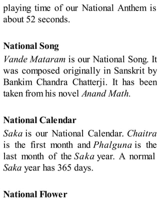 playing time of our National Anthem is
about 52 seconds.
National Song
Vande Mataram is our National Song. It
was composed originally in Sanskrit by
Bankim Chandra Chatterji. It has been
taken from his novel Anand Math.
National Calendar
Saka is our National Calendar. Chaitra
is the first month and Phalguna is the
last month of the Saka year. A normal
Saka year has 365 days.
National Flower
 
