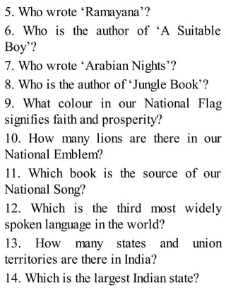 5. Who wrote ‘Ramayana’?
6. Who is the author of ‘A Suitable
Boy’?
7. Who wrote ‘Arabian Nights’?
8. Who is the author of ‘Jungle Book’?
9. What colour in our National Flag
signifies faith and prosperity?
10. How many lions are there in our
National Emblem?
11. Which book is the source of our
National Song?
12. Which is the third most widely
spoken language in the world?
13. How many states and union
territories are there in India?
14. Which is the largest Indian state?
 