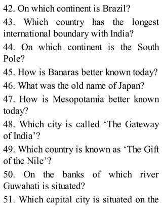 42. On which continent is Brazil?
43. Which country has the longest
international boundary with India?
44. On which continent is the South
Pole?
45. How is Banaras better known today?
46. What was the old name of Japan?
47. How is Mesopotamia better known
today?
48. Which city is called ‘The Gateway
of India’?
49. Which country is known as ‘The Gift
of the Nile’?
50. On the banks of which river
Guwahati is situated?
51. Which capital city is situated on the
 