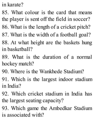 in karate?
85. What colour is the card that means
the player is sent off the field in soccer?
86. What is the length of a cricket pitch?
87. What is the width of a football goal?
88. At what height are the baskets hung
in basketball?
89. What is the duration of a normal
hockey match?
90. Where is the Wankhede Stadium?
91. Which is the largest indoor stadium
in India?
92. Which cricket stadium in India has
the largest seating capacity?
93. Which game the Ambedkar Stadium
is associated with?
 