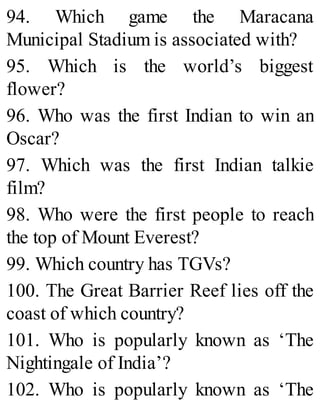 94. Which game the Maracana
Municipal Stadium is associated with?
95. Which is the world’s biggest
flower?
96. Who was the first Indian to win an
Oscar?
97. Which was the first Indian talkie
film?
98. Who were the first people to reach
the top of Mount Everest?
99. Which country has TGVs?
100. The Great Barrier Reef lies off the
coast of which country?
101. Who is popularly known as ‘The
Nightingale of India’?
102. Who is popularly known as ‘The
 