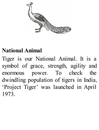 National Animal
Tiger is our National Animal. It is a
symbol of grace, strength, agility and
enormous power. To check the
dwindling population of tigers in India,
‘Project Tiger’ was launched in April
1973.
 