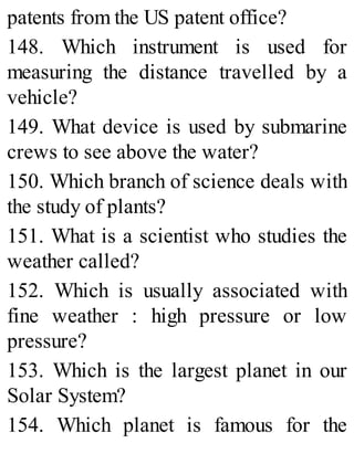 patents from the US patent office?
148. Which instrument is used for
measuring the distance travelled by a
vehicle?
149. What device is used by submarine
crews to see above the water?
150. Which branch of science deals with
the study of plants?
151. What is a scientist who studies the
weather called?
152. Which is usually associated with
fine weather : high pressure or low
pressure?
153. Which is the largest planet in our
Solar System?
154. Which planet is famous for the
 
