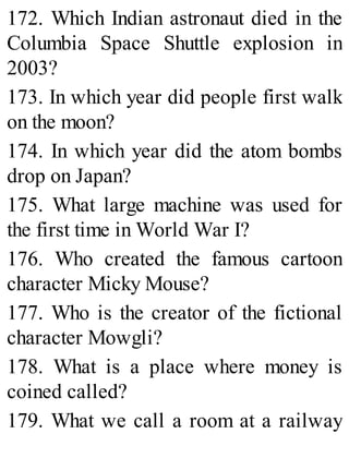 172. Which Indian astronaut died in the
Columbia Space Shuttle explosion in
2003?
173. In which year did people first walk
on the moon?
174. In which year did the atom bombs
drop on Japan?
175. What large machine was used for
the first time in World War I?
176. Who created the famous cartoon
character Micky Mouse?
177. Who is the creator of the fictional
character Mowgli?
178. What is a place where money is
coined called?
179. What we call a room at a railway
 