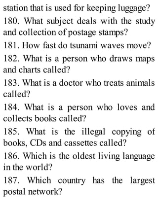 station that is used for keeping luggage?
180. What subject deals with the study
and collection of postage stamps?
181. How fast do tsunami waves move?
182. What is a person who draws maps
and charts called?
183. What is a doctor who treats animals
called?
184. What is a person who loves and
collects books called?
185. What is the illegal copying of
books, CDs and cassettes called?
186. Which is the oldest living language
in the world?
187. Which country has the largest
postal network?
 