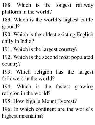 188. Which is the longest railway
platform in the world?
189. Which is the world’s highest battle
ground?
190. Which is the oldest existing English
daily in India?
191. Which is the largest country?
192. Which is the second most populated
country?
193. Which religion has the largest
followers in the world?
194. Which is the fastest growing
religion in the world?
195. How high is Mount Everest?
196. In which continent are the world’s
highest mountains?
 