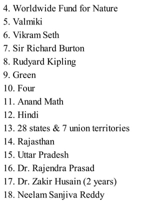 4. Worldwide Fund for Nature
5. Valmiki
6. Vikram Seth
7. Sir Richard Burton
8. Rudyard Kipling
9. Green
10. Four
11. Anand Math
12. Hindi
13. 28 states & 7 union territories
14. Rajasthan
15. Uttar Pradesh
16. Dr. Rajendra Prasad
17. Dr. Zakir Husain (2 years)
18. Neelam Sanjiva Reddy
 