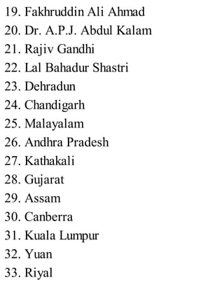 19. Fakhruddin Ali Ahmad
20. Dr. A.P.J. Abdul Kalam
21. Rajiv Gandhi
22. Lal Bahadur Shastri
23. Dehradun
24. Chandigarh
25. Malayalam
26. Andhra Pradesh
27. Kathakali
28. Gujarat
29. Assam
30. Canberra
31. Kuala Lumpur
32. Yuan
33. Riyal
 