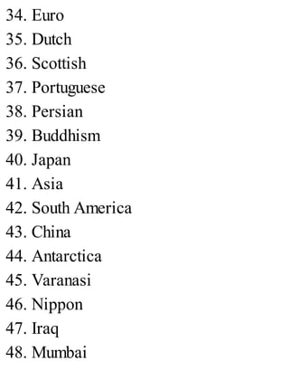 34. Euro
35. Dutch
36. Scottish
37. Portuguese
38. Persian
39. Buddhism
40. Japan
41. Asia
42. South America
43. China
44. Antarctica
45. Varanasi
46. Nippon
47. Iraq
48. Mumbai
 