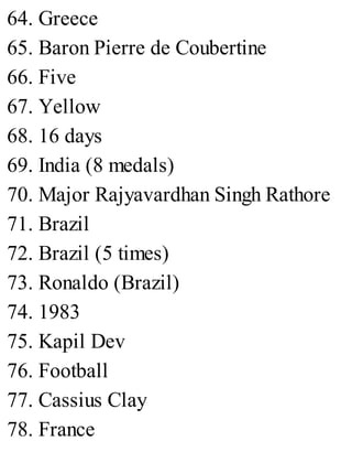 64. Greece
65. Baron Pierre de Coubertine
66. Five
67. Yellow
68. 16 days
69. India (8 medals)
70. Major Rajyavardhan Singh Rathore
71. Brazil
72. Brazil (5 times)
73. Ronaldo (Brazil)
74. 1983
75. Kapil Dev
76. Football
77. Cassius Clay
78. France
 