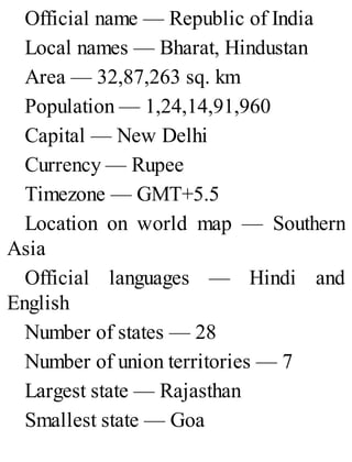 Official name — Republic of India
Local names — Bharat, Hindustan
Area — 32,87,263 sq. km
Population — 1,24,14,91,960
Capital — New Delhi
Currency — Rupee
Timezone — GMT+5.5
Location on world map — Southern
Asia
Official languages — Hindi and
English
Number of states — 28
Number of union territories — 7
Largest state — Rajasthan
Smallest state — Goa
 