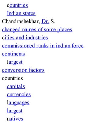 countries
Indian states
Chandrashekhar, Dr. S.
changed names of some places
cities and industries
commissioned ranks in indian force
continents
largest
conversion factors
countries
capitals
currencies
languages
largest
natives
 