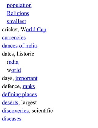 population
Religions
smallest
cricket, World Cup
currencies
dances of india
dates, historic
india
world
days, important
defence, ranks
defining places
deserts, largest
discoveries, scientific
diseases
 