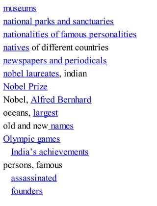 museums
national parks and sanctuaries
nationalities of famous personalities
natives of different countries
newspapers and periodicals
nobel laureates, indian
Nobel Prize
Nobel, Alfred Bernhard
oceans, largest
old and new names
Olympic games
India’s achievements
persons, famous
assassinated
founders
 