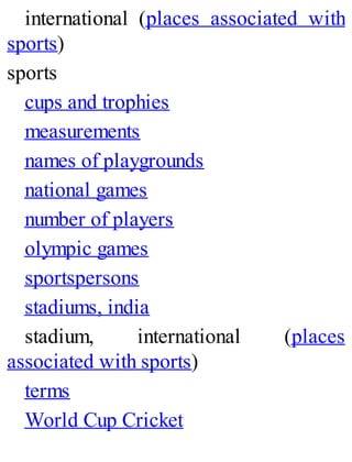 international (places associated with
sports)
sports
cups and trophies
measurements
names of playgrounds
national games
number of players
olympic games
sportspersons
stadiums, india
stadium, international (places
associated with sports)
terms
World Cup Cricket
 