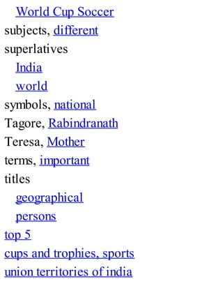 World Cup Soccer
subjects, different
superlatives
India
world
symbols, national
Tagore, Rabindranath
Teresa, Mother
terms, important
titles
geographical
persons
top 5
cups and trophies, sports
union territories of india
 