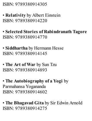 ISBN: 9789380914305
• Relativity by Albert Einstein
ISBN: 9789380914220
• Selected Stories of Rabindranath Tagore
ISBN: 9789380914770
• Siddhartha by Hermann Hesse
ISBN: 9789380914145
• The Art of War by Sun Tzu
ISBN: 9789380914893
• The Autobiography of a Yogi by
Parmahansa Yogananda
ISBN: 9789380914602
• The Bhagavad Gita by Sir Edwin Arnold
ISBN: 9789380914275
 