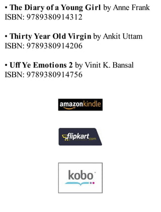 • The Diary of a Young Girl by Anne Frank
ISBN: 9789380914312
• Thirty Year Old Virgin by Ankit Uttam
ISBN: 9789380914206
• Uff Ye Emotions 2 by Vinit K. Bansal
ISBN: 9789380914756
 