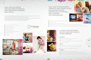 Imagens Ilustrativas

Aqui, você vai contar
com uma série de serviços
para tornar seu cotidiano
mais prático.
O Full Comfort Residence vai trazer para o seu dia a dia diversos serviços, oferecidos e
administrados pela Prohome, e que vão facilitar a sua vida.
Aquelas coisas que antes você precisava ir à rua para resolver, agora serão solucionadas
na sua própria casa, com serviços confiáveis e muita agilidade.
Aproveite esse que é o novo jeito de viver da Freguesia.

Para tudo ficar realmente
completo, não poderia faltar
essa infraestrutura
diferenciada e segurança
para garantir
sua tranquilidade.

Sistema para controle de acesso de veículos

Imagens Ilustrativas

Portaria Central
Infraestrutura para a segurança 24h
- Central de arrumação e limpeza

Previsão para instalação de ar-condicionado do tipo split nos quartos e salas

- Limpeza pós-obra

Previsão de gás, água e esgoto nas varandas (coberturas, apenas água e esgoto nos terraços)

- Manutenção e reparos
- Personal trainer

A gente cuida muito bem
de você, mas não esquece
o meio ambiente.

- Serviço de massagem
- Pet care (passeio, tosa e banho)
- Recreação infantil
- Costura
- Lavanderia

Madeira:
Carbon Free Compensação da emissão de CO2
através de plantio de árvores
Utilização de madeira de reflorestamento nas portas e
Imagens Ilustrativas

esquadrias de madeira

Água:
Água de Reúso – Cisterna exclusiva para acumulação
de água da chuva, para utilização na rega dos jardins
Vasos com duplo acionamento de descarga

Energia:
Sensores de presença nas áreas comuns
Utilização de lâmpadas de baixo consumo nas áreas comuns
Imagens Ilustrativas

Aberturas no subsolo que permitirão a entrada direta da luz natural

 