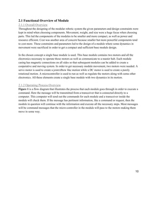 10
2.1 Functional Overview of Module
2.1.1 Overall Overview
Throughout the designing of the modular robotic system the given parameters and design constraints were
kept in mind when choosing components. Movement, weight, and size were a huge focus when choosing
parts. This led the components of the modules to be smaller and more compact, as well as power and
resource efficient. Cost was another area of concern because smaller but more powerful components tend
to cost more. These constraints and parameters led to the design of a module where some dynamics in
movement were sacrificed in order to get a compact and sufficient base module design.
In the chosen concept a single base module is used. This base module contains two motors and all the
electronics necessary to operate those motors as well as communicate to a master hub. Each module
casing has magnetic connections on all sides so that subsequent modules can be added to create a
cooperative and moving system. In order to get necessary module movement, two motors were needed. A
servo motor is used to create a joint/elbow like motion while a DC motor is used to create a purely
rotational motion. A microcontroller is used to run as well as regulate the motors along with some other
electronics. All these elements create a single base module with two dynamics in its motion.
2.1.2 Operating Process Overview
Figure 1 is a flow diagram that illustrates the process that each module goes through in order to execute a
command. Here the message will be transmitted from a transceiver that is connected directly to a
computer. This computer will send out the commands for each module and a transceiver inside the
module will check them. If the message has pertinent information, like a command or request, then the
module in question will continue with the information and execute all the necessary steps. Most messages
will be command messages that the micro-controller in the module will pass to the motors making them
move in some way.
 