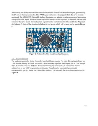 14
Additionally, the Servo motor will be controlled by another Pulse Width Modulated signal, generated by
the D9 pin on the microcontroller. This PWM signal will control the angle at which the servo motor is
positioned. The LT1085ISX Adjustable Voltage Regulator was selected to achieve this motor’s operating
voltage of 6 volts. Again, a current sensor is placed in series with this regulator to detect the 0.8 amp stall
current of the servo motor. The stall current signal from the current sensor will be read by the A0 pin of
the Arduino. A photo of the Arduino, including the pin layout, which will be used can be seen in Figure
4.
Figure 4: Arduino Pro Mini board from Sparkfun.com.
2.2.1 Microcontroller
The used microcontroller for the Controller board will be an Arduino Pro Mini. The particular board is a
3.3V Arduino running at 8MHz. It contains a built in voltage regulator allowing the use of a raw voltage
input. In order to save size the board does not containing any connectors (all connections must be
soldered on) or any USB/ programming peripherals. This allows for a completely minimalist
microcontroller, perfect for the size constrained modules. The schematic for the Arduino can be seen in
Figure 5.
 