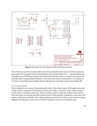 15
Figure 5: Schematic for the Arduino Pro-Mini 328 Microcontroller
This will be our main brain of each module and will be interfaced in some way to all of the components
going inside. The commands for the microcontroller will be programmed in C/C++ and the program will
be loaded with an FTDI basic Breakout board with USB connection before it is placed on the main PCB
controller board. Using the digital SPI ports it will control the wireless communication via a transceiver.
It will also control both motors whether directly with the servo or through a motor driver with the DC.
2.2.2 Current Sensor
These components are necessary for monitoring the limits of the robotic system. With loaded motors and
voltage sensitive components controlling the current and voltage is a necessity. In the chosen concept, a
current sensor is needed for each motor. With one of these sensors in place the module is able to detect
when the motors are reaching rated stall current and shut off the necessary components so that none of the
motors or electronics are harmed. The voltage regulators are necessary in order to ensure that the voltages
supplied to the electronics such as the motor driver and motors are never exceeding the rated.
 