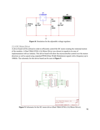 18
Figure 8: Simulation for the adjustable voltage regulator.
2.2.4 DC Motor Driver
A driver board will be utilized in order to efficiently control the DC motor creating the rotational motion
of the modules. A Dual TB6612FNG (1A) Motor Driver was chosen in regards to its ease of
implementation with an Arduino. This driver board will allow the microcontroller control over the motors
direction as well as speed using outputted PWM (Pulse Width Modulation) signals with a frequency up to
100kHz. The schematic for this driver board can be seen in Figure 9.
Figure 9: Schematic for the DC motor driver (Dual TB6612FNG (1A) Motor Driver).
 