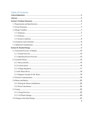 2
Table of Contents
Acknowledgements ........................................................................................................................4
Abstract.........................................................................................................................................5
Section I: Problem Statement.........................................................................................................6
1.1 Requirements and Specifications..............................................................................................7
1.2 Given Parameters ...................................................................................................................7
1.3 Design Variables: ...................................................................................................................7
1.3.1 Hardware:........................................................................................................................7
1.3.2 Software:.........................................................................................................................7
1.3.3 System Conditions: ..........................................................................................................8
1.4 Limitations and Constraints: ....................................................................................................8
1.5 Additional Considerations: ......................................................................................................8
Section II: Detailed Design.............................................................................................................9
2.1 Functional Overview of Module.............................................................................................10
2.1.1 Overall Overview...........................................................................................................10
2.1.2 Operating Process Overview ...........................................................................................10
2.2 Controller Board...................................................................................................................12
2.2.1 Microcontroller..............................................................................................................14
2.2.2 Current Sensor...............................................................................................................15
2.2.3 Voltage Regulators.........................................................................................................17
2.2.4 DC Motor Driver............................................................................................................18
2.2.5 Magnetic Encoder for DC Motor .....................................................................................19
2.3 Wireless Communication ......................................................................................................19
2.4 Motors and Battery...............................................................................................................20
2.4.1 Picking the Motors and Batteries .....................................................................................20
2.4.2 Power Calculations.........................................................................................................22
2.5 Casing.................................................................................................................................22
2.5.1 Casing Overview............................................................................................................22
2.5.2 3-D Printer Settings........................................................................................................26
2.6 Changes to the Initial Design: ................................................................................................27
 