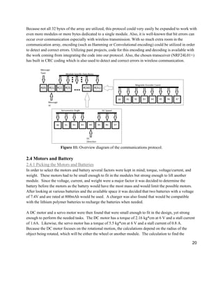 20
Because not all 32 bytes of the array are utilized, this protocol could very easily be expanded to work with
even more modules or more bytes dedicated to a single module. Also, it is well-known that bit errors can
occur over communication especially with wireless transmission. With so much extra room in the
communication array, encoding (such as Hamming or Convolutional encoding) could be utilized in order
to detect and correct errors. Utilizing past projects, code for this encoding and decoding is available with
the work coming from integrating the code into our protocol. Also, the chosen transceiver (NRF24L01+)
has built in CRC coding which is also used to detect and correct errors in wireless communication.
Figure 11: Overview diagram of the communications protocol.
2.4 Motors and Battery
2.4.1 Picking the Motors and Batteries
In order to select the motors and battery several factors were kept in mind; torque, voltage/current, and
weight. These motors had to be small enough to fit in the modules but strong enough to lift another
module. Since the voltage, current, and weight were a major factor it was decided to determine the
battery before the motors as the battery would have the most mass and would limit the possible motors.
After looking at various batteries and the available space it was decided that two batteries with a voltage
of 7.4V and are rated at 800mAh would be used. A charger was also found that would be compatible
with the lithium polymer batteries to recharge the batteries when needed.
A DC motor and a servo motor were then found that were small enough to fit in the design, yet strong
enough to perform the needed tasks. The DC motor has a torque of 2.16 kg*cm at 6 V and a stall current
of 1.6A. Likewise, the servo motor has a torque of 5.5 kg*cm at 6 V and a stall current of 0.8 A.
Because the DC motor focuses on the rotational motion, the calculations depend on the radius of the
object being rotated, which will be either the wheel or another module. The calculation to find the
 