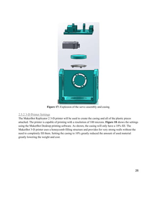 26
Figure 17: Explosion of the servo assembly and casing.
2.5.2 3-D Printer Settings
The MakerBot Replicator 2 3-D printer will be used to create the casing and all of the plastic pieces
attached. The printer is capable of printing with a resolution of 100 microns. Figure 18 shows the settings
using the MakerBot Desktop printing software. As shown, the casing will only have a 10% fill. The
MakerBot 3-D printer uses a honeycomb filling structure and provides for very strong walls without the
need to completely fill them. Setting the casing to 10% greatly reduced the amount of used material
greatly lowering the weight and cost.
 