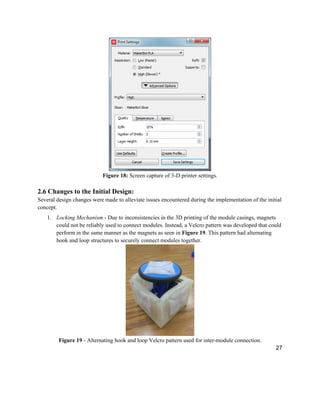 27
Figure 18: Screen capture of 3-D printer settings.
2.6 Changes to the Initial Design:
Several design changes were made to alleviate issues encountered during the implementation of the initial
concept.
1. Locking Mechanism - Due to inconsistencies in the 3D printing of the module casings, magnets
could not be reliably used to connect modules. Instead, a Velcro pattern was developed that could
perform in the same manner as the magnets as seen in Figure 19. This pattern had alternating
hook and loop structures to securely connect modules together.
Figure 19 - Alternating hook and loop Velcro pattern used for inter-module connection.
 