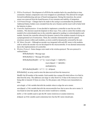 28
2. PCB to Protoboard - Development of a PCB for the modules had to be cancelled due to time
constraints. Instead, components were wire-wrapped on a protoboard. This allowed for straight
forward troubleshooting and ease of board rearrangement. During this transition, the current
sensor was removed from the board because of size restraints and inability of integration.
3. 3-D Printed Design – Changes had to be made to the casing to accommodate the protoboard.
Additional battery holders were extruded from the servo bracket and the insert wall to better hold
the batteries in place.
4. Controller Implementation - It was decided to implement a controller to ease the use of the
modules,. This decision eased development in three ways. First, code to control the modules only
needed to be re-downloaded once to the controller opposed to needing to re-downloaded to each
module. Second, the controller allowed for dynamic control of the modules instead of relying on
a preprogrammed set of instructions. Third, the controller eliminated the need for spatial
awareness sensors within each modules, as errors could be dynamically corrected by the user.
5. DC Motor Encoder - Although an encoder was integrated with each DC motor in the modules,
code to utilize the encoder was not developed for the microcontroller. It was deemed unnecessary
due to the implementation of a controller.
6. Wireless Protocol - Some changes were made in the wireless protocol. The new protocol is
outlined below:
RFRxBuffer[0] = Message type
RFRxBuffer[1] = Message ID number
RFRxBuffer[(ModID + 1) * 2] = ((servoAngle << 3)&0xF8) |
((servoSpeed << 1)&0x06) |
(dcDir&0x01);
RFTxBuffer[(ModID + 1) * 2 + 1] = dcSpeed;
RFRxBuffer[]: an array used to store the data received from the transceiver.
ModID: the ID number of the module. Each module has a unique ID which allows it to find its
data from the array. The addresses can range in value from 0 to 14 due to the transceiver only
being able to transmit 32 bytes at a time. For this project, only 24 bytes were transmitted at a
time.
servoAngle: a 5-bit variable that tells the module where to align the servo motor.
servoSpeed: a 2-bit variable that tells the microcontroller how fast to move the servo motor. It
was found at some fast speeds, the servo motor would move violently.
dcDir: a 1-bit variable used to spin the DC motor clockwise or counter-clockwise.
dcSpeed: an 8-bit variable used to determine how fast the DC motor should spin.
 