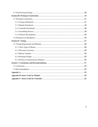 3
2.7 Final Prototype Design..........................................................................................................29
Section III: Prototype Construction .............................................................................................30
3.1 Prototype Construction..........................................................................................................31
3.1.1 Casing and Brackets: ......................................................................................................31
3.1.2 Module Protoboard:........................................................................................................34
3.1.3 Controller Protoboard:....................................................................................................36
3.1.4 Assembling Process:.......................................................................................................39
3.1.5 Software Development: ..................................................................................................42
3.2 Prototype Cost Breakdown ....................................................................................................45
Section IV: Testing ......................................................................................................................47
4.1 Testing Requirements and Methods........................................................................................48
4.1.1 Three Types of Motion: ..................................................................................................48
4.1.2 Movement Accuracy: .....................................................................................................49
4.1.3 Battery Lifespan:............................................................................................................50
4.1.4 Prototype Weight: ..........................................................................................................50
4.1.5 Wireless Communications Distance: ................................................................................50
Section V: Conclusions and Recommendations.............................................................................51
5.1 Conclusions .........................................................................................................................52
5.2 Recommendations ................................................................................................................52
Appendix A..................................................................................................................................54
Appendix B: Source Code for Module..........................................................................................58
Appendix C: Source Code for Controller .....................................................................................64
 