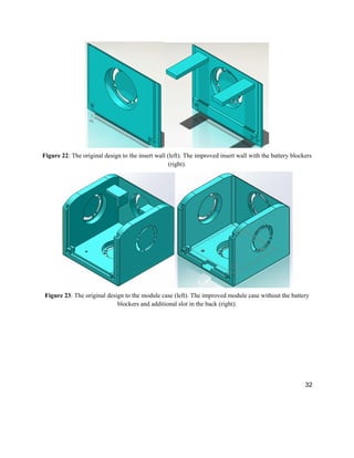 32
Figure 22: The original design to the insert wall (left). The improved insert wall with the battery blockers
(right).
Figure 23: The original design to the module case (left). The improved module case without the battery
blockers and additional slot in the back (right).
 