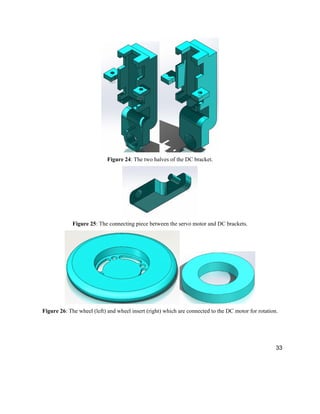 33
Figure 24: The two halves of the DC bracket.
Figure 25: The connecting piece between the servo motor and DC brackets.
Figure 26: The wheel (left) and wheel insert (right) which are connected to the DC motor for rotation.
 