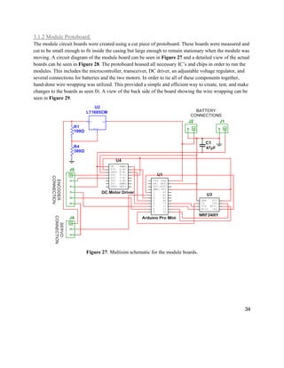 34
3.1.2 Module Protoboard:
The module circuit boards were created using a cut piece of protoboard. These boards were measured and
cut to be small enough to fit inside the casing but large enough to remain stationary when the module was
moving. A circuit diagram of the module board can be seen in Figure 27 and a detailed view of the actual
boards can be seen in Figure 28. The protoboard housed all necessary IC’s and chips in order to run the
modules. This includes the microcontroller, transceiver, DC driver, an adjustable voltage regulator, and
several connections for batteries and the two motors. In order to tie all of these components together,
hand-done wire wrapping was utilized. This provided a simple and efficient way to create, test, and make
changes to the boards as seen fit. A view of the back side of the board showing the wire wrapping can be
seen in Figure 29.
Figure 27: Multisim schematic for the module boards.
 