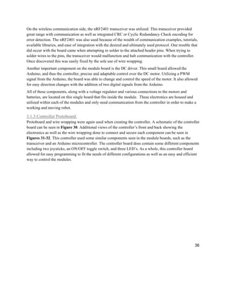 36
On the wireless communication side, the nRF2401 transceiver was utilized. This transceiver provided
great range with communication as well as integrated CRC or Cyclic Redundancy Check encoding for
error detection. The nRF2401 was also used because of the wealth of communication examples, tutorials,
available libraries, and ease of integration with the desired and ultimately used protocol. One trouble that
did occur with the board came when attempting to solder to the attached header pins. When trying to
solder wires to the pins, the transceiver would malfunction and halt communication with the controller.
Once discovered this was easily fixed by the sole use of wire wrapping.
Another important component on the module board is the DC driver. This small board allowed the
Arduino, and thus the controller, precise and adaptable control over the DC motor. Utilizing a PWM
signal from the Arduino, the board was able to change and control the speed of the motor. It also allowed
for easy direction changes with the addition of two digital signals from the Arduino.
All of these components, along with a voltage regulator and various connections to the motors and
batteries, are located on this single board that fits inside the module. These electronics are housed and
utilized within each of the modules and only need communication from the controller in order to make a
working and moving robot.
3.1.3 Controller Protoboard:
Protoboard and wire wrapping were again used when creating the controller. A schematic of the controller
board can be seen in Figure 30. Additional views of the controller’s front and back showing the
electronics as well as the wire wrapping done to connect and secure each component can be seen in
Figures 31-32. This controller used some similar components seen in the module boards, such as the
transceiver and an Arduino microcontroller. The controller board does contain some different components
including two joysticks, an ON/OFF toggle switch, and three LED’s. As a whole, this controller board
allowed for easy programming to fit the needs of different configurations as well as an easy and efficient
way to control the modules.
 