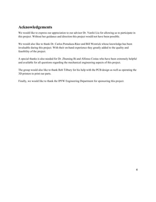 4
Acknowledgements
We would like to express our appreciation to our advisor Dr. Yanfei Liu for allowing us to participate in
this project. Without her guidance and direction this project would not have been possible.
We would also like to thank Dr. Carlos Pomalaza-Ráez and Bill Westrick whose knowledge has been
invaluable during this project. With their on-hand experience they greatly added to the quality and
feasibility of the project.
A special thanks is also needed for Dr. Zhuming Bi and Alfonso Costas who have been extremely helpful
and available for all questions regarding the mechanical engineering aspects of this project.
The group would also like to thank Bob Tilbury for his help with the PCB design as well as operating the
3D printers to print our parts.
Finally, we would like to thank the IPFW Engineering Department for sponsoring this project.
 