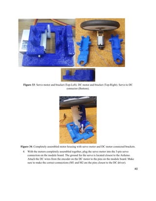 40
Figure 33: Servo motor and bracket (Top-Left). DC motor and bracket (Top-Right). Servo to DC
connector (Bottom).
Figure 34: Completely assembled motor housing with servo motor and DC motor connected brackets.
4. With the motors completely assembled together, plug the servo motor into the 3-pin servo
connection on the module board. The ground for the servo is located closest to the Arduino.
Attach the DC wires from the encoder on the DC motor to the pins on the module board. Make
sure to make the correct connections (M1 and M2 are the pins closest to the DC driver).
 